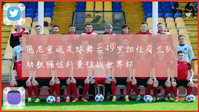 范尼重返足球舞台49岁担任荷兰队助教辅佐科曼征战世界杯