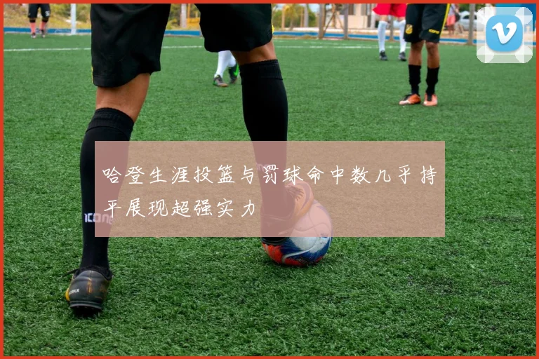 哈登生涯投篮与罚球命中数几乎持平展现超强实力