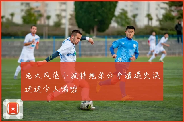 老大风范小波特绝杀公牛遭遇失误连连令人唏嘘