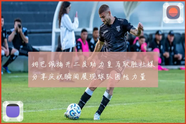 姆巴佩梅开二度助力皇马取胜社媒分享庆祝瞬间展现球队团结力量