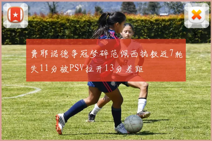 费耶诺德争冠梦碎范佩西执教近7轮失11分被PSV拉开13分差距