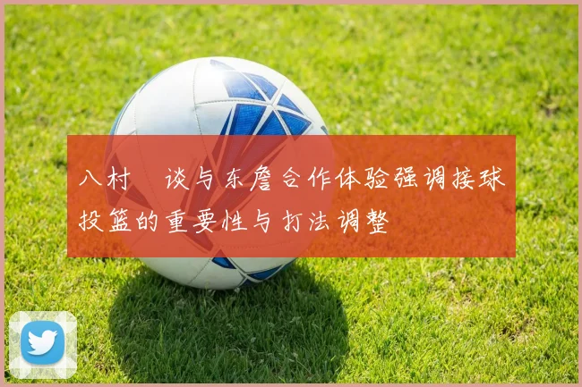 八村塁谈与东詹合作体验强调接球投篮的重要性与打法调整