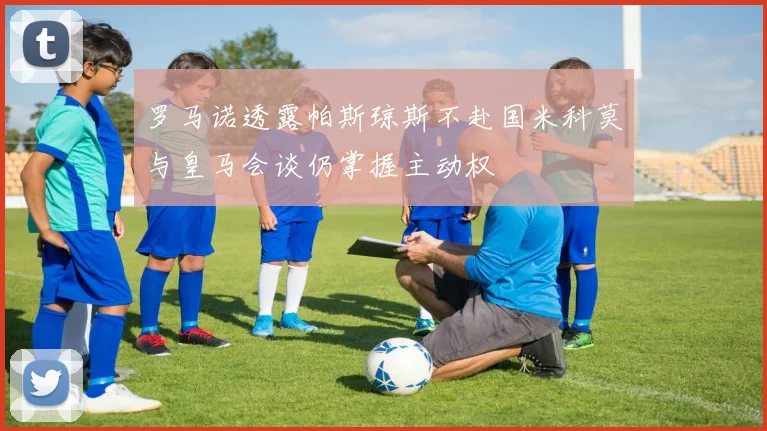 罗马诺透露帕斯琼斯不赴国米科莫与皇马会谈仍掌握主动权