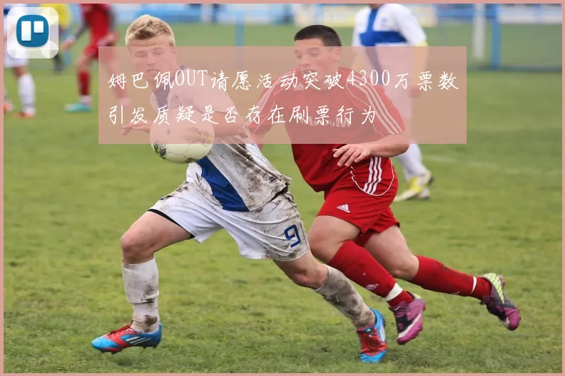 姆巴佩OUT请愿活动突破4300万票数引发质疑是否存在刷票行为