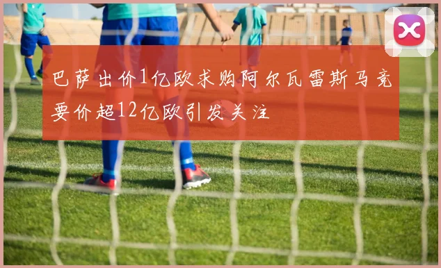 巴萨出价1亿欧求购阿尔瓦雷斯马竞要价超12亿欧引发关注