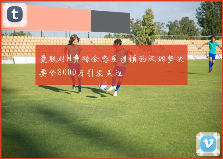 曼联对M费转会态度谨慎西汉姆坚决要价8000万引发关注