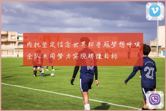 内托坚定信念世界杯夺冠梦想呼唤全队共同努力实现辉煌目标