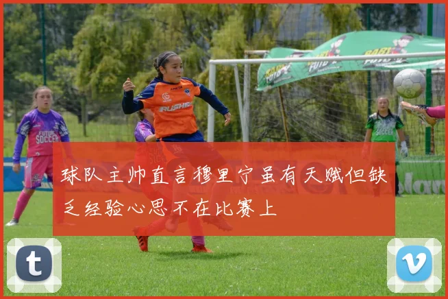球队主帅直言穆里宁虽有天赋但缺乏经验心思不在比赛上