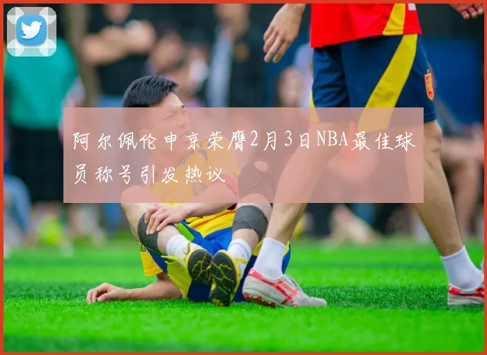 阿尔佩伦申京荣膺2月3日NBA最佳球员称号引发热议