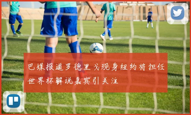 巴媒报道罗德里戈现身纽约将担任世界杯解说嘉宾引关注