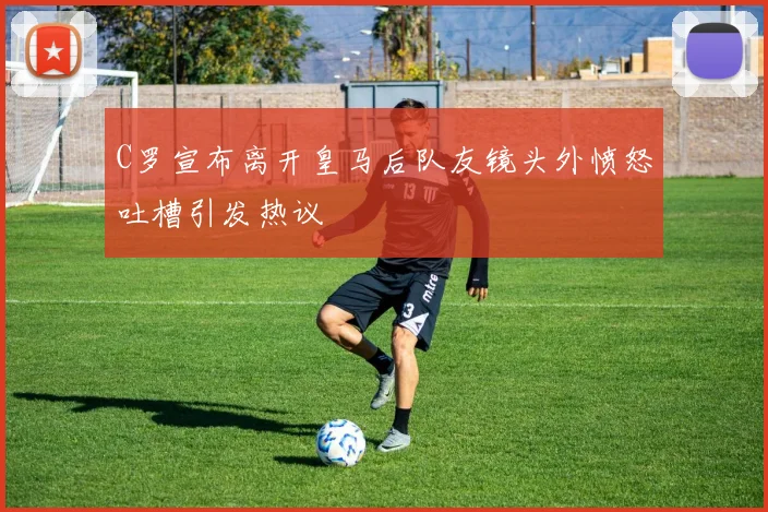 C罗宣布离开皇马后队友镜头外愤怒吐槽引发热议