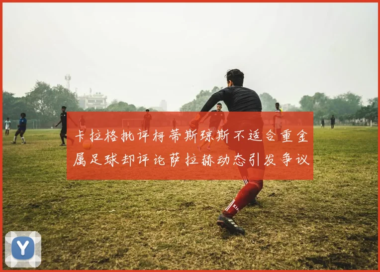 卡拉格批评柯蒂斯琼斯不适合重金属足球却评论萨拉赫动态引发争议