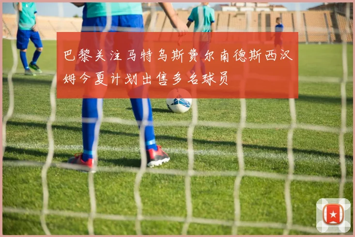巴黎关注马特乌斯费尔南德斯西汉姆今夏计划出售多名球员