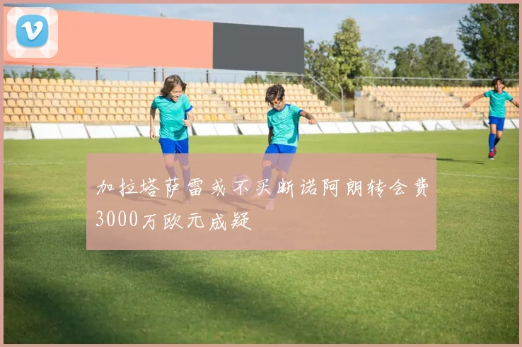 加拉塔萨雷或不买断诺阿朗转会费3000万欧元成疑