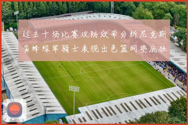 过去十场比赛攻防效率分析尼克斯黄蜂绿军骑士表现出色篮网垫底独占鳌头
