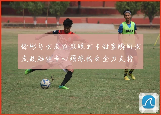 徐彬与女友伦敦眼打卡甜蜜瞬间女友鼓励他专心踢球我会全力支持