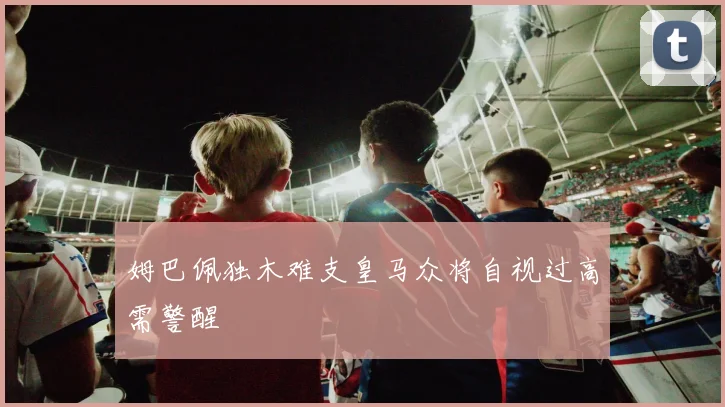 姆巴佩独木难支皇马众将自视过高需警醒