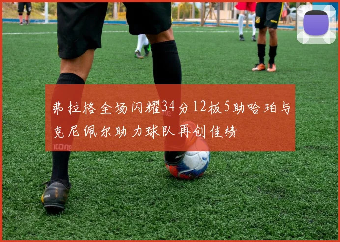 弗拉格全场闪耀34分12板5助哈珀与克尼佩尔助力球队再创佳绩