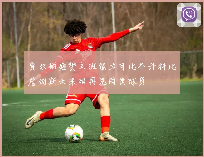 费尔顿盛赞文班能力可比乔丹科比詹姆斯未来难再见同类球员