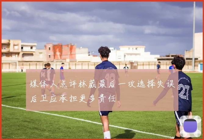 媒体人点评林葳最后一攻选择失误后卫应承担更多责任