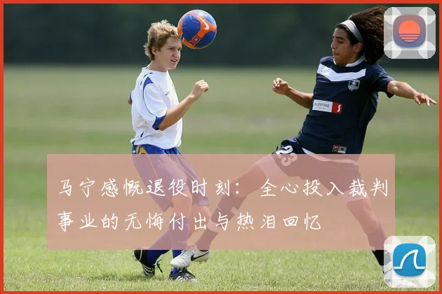 马宁感慨退役时刻：全心投入裁判事业的无悔付出与热泪回忆