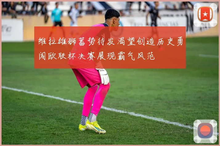 维拉雄狮蓄势待发渴望创造历史勇闯欧联杯决赛展现霸气风范