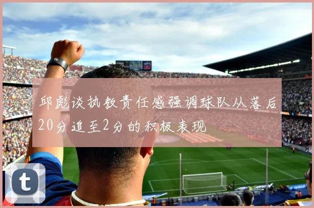 邱彪谈执教责任感强调球队从落后20分追至2分的积极表现
