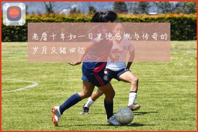 老詹十年如一日里德感慨与传奇的岁月交错回忆