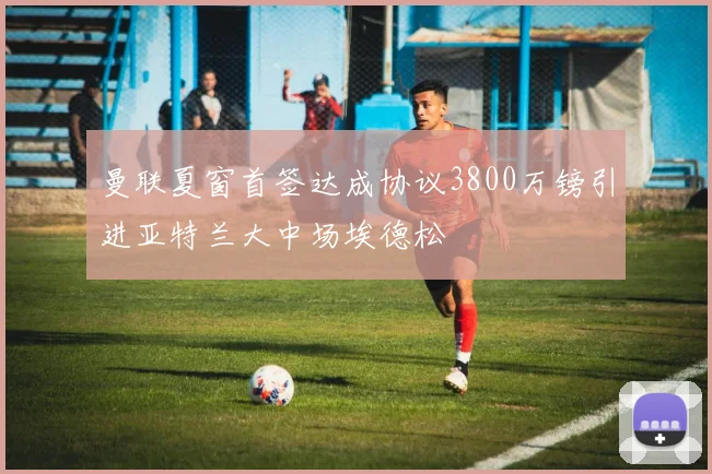 曼联夏窗首签达成协议3800万镑引进亚特兰大中场埃德松