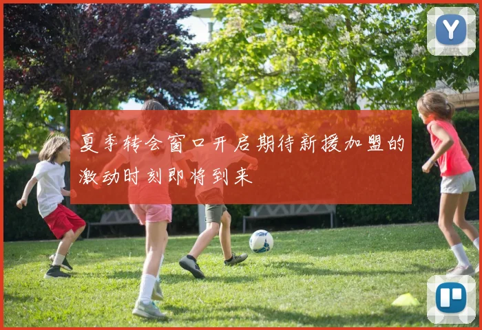 夏季转会窗口开启期待新援加盟的激动时刻即将到来