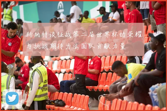 科纳特谈征战第二届世界杯的荣耀与挑战期待为法国队贡献力量