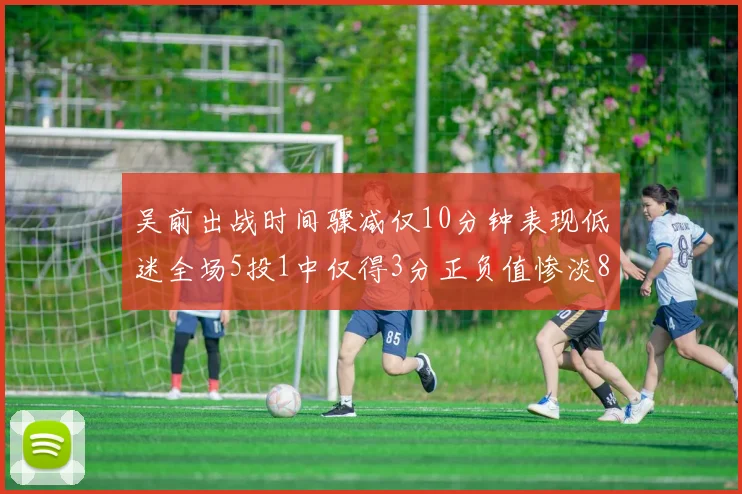 吴前出战时间骤减仅10分钟表现低迷全场5投1中仅得3分正负值惨淡8