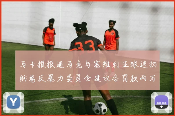 马卡报报道马竞与塞维利亚球迷扔纸卷反暴力委员会建议各罚款两万欧元