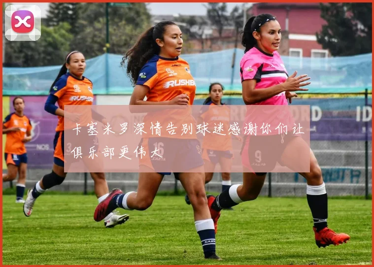 卡塞米罗深情告别球迷感谢你们让俱乐部更伟大