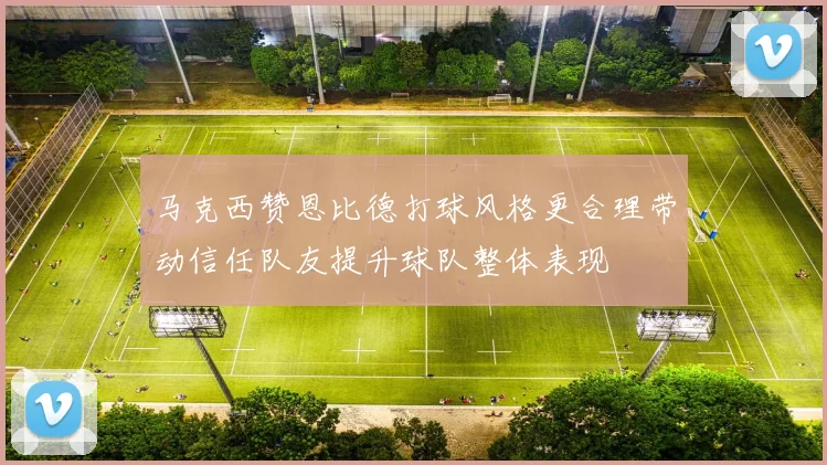 马克西赞恩比德打球风格更合理带动信任队友提升球队整体表现