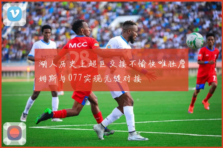 湖人历史上超巨交接不愉快唯独詹姆斯与077实现无缝对接