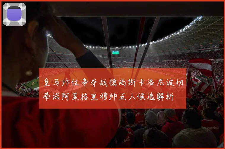 皇马帅位争夺战德尚斯卡洛尼波切蒂诺阿莱格里穆帅五人候选解析