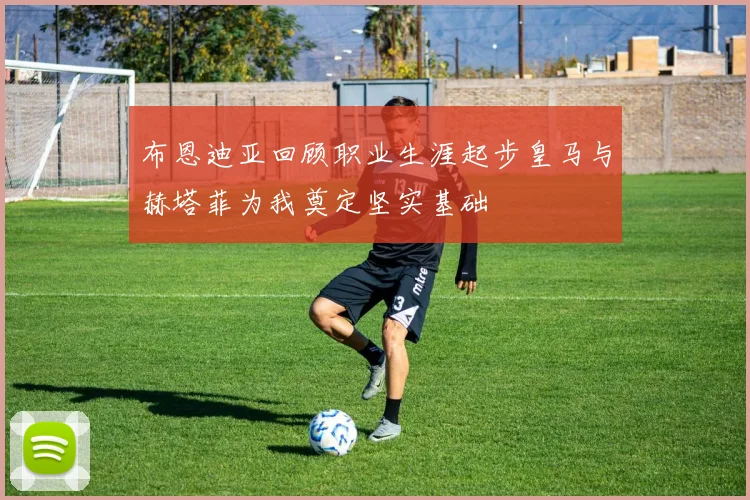 布恩迪亚回顾职业生涯起步皇马与赫塔菲为我奠定坚实基础