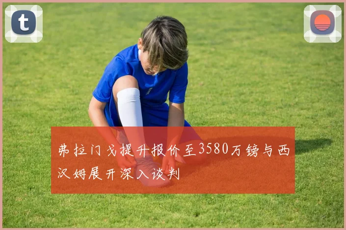 弗拉门戈提升报价至3580万镑与西汉姆展开深入谈判